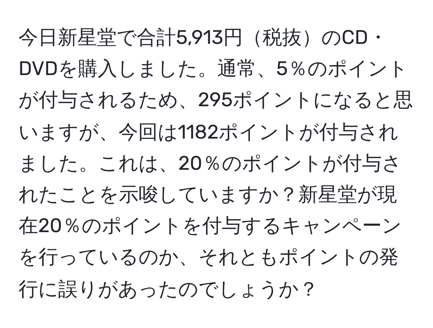 今日新星堂で合計5,913円税抜のCD・DVDを購入しました。通常、5％のポイントが付与されるため、295ポイントになると思いますが、今回は1182ポイントが付与されました。これは、20％のポイントが付与されたことを示唆していますか？新星堂が現在20％のポイントを付与するキャンペーンを行っているのか、それともポイントの発行に誤りがあったのでしょうか？