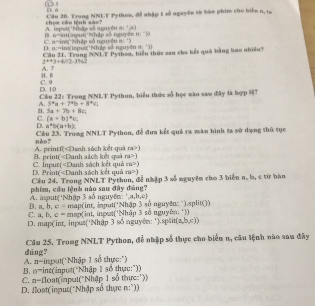 C 5
D. 6
Câu 20. Trong NNLT Python, đễ nhập 1 số nguyên từ bàn phim cho biển n, ta
chọn câu lệnh nào?
A. input(*Nhập số nguyên n:^+,n)
B. n=i nt(input(*Nhập số nguyên n: *))
C. n= int('Nhập số nguyên n: ‘)
D. n:= int(input('Nhập số nguyên n:^circ ))
Câu 21. Trong NNLT Python, biểu thức sau cho kết quả bằng bao nhiều?
2^*+3+4//2-3% 2
A. 7
B. 8
C. 9
D. 10
Câu 22: Trong NNLT Python, biểu thức số học nào sau đây là hợp lệ?
A. 5^*a+7^*b+8^*c;
B. 5a+7b+8c;
C. (a+b)^*c;
D. a^*b(a+b) a
Câu 23. Trong NNLT Python, để đưa kết quả ra màn hình ta sử dụng thủ tục
nào?
A. printf()
B. print( ∠ D Danh sách kết quả ra>)
C. Input( ∠ D Danh sách kết quả ra>)
D. Print Danh sách kết quả ra>)
Câu 24. Trong NNLT Python, để nhập 3 số nguyên cho 3 biến a, b, c từ bàn
phím, câu lệnh nào sau đây đúng?
A. input(‘Nhập 3 số nguyên: ‘, a,b,c)
B. a, b, c= map(int, input(‘Nhập 3 số nguyên: ‘).split())
C. a,b,c= map(int, input(*Nhập 3 số nguyên: ‘))

D. map(int, input(‘Nhập 3 số nguyên: ‘).split (a,b,c))
Câu 25. Trong NNLT Python, để nhập số thực cho biến n, câu lệnh nào sau đây
đúng?
A. n= input(‘Nhập 1 số thực:’)
B. n= *int(input(‘Nhập 1 số thực:’))
C. n= float(input(‘Nhập 1 số thực:’))
D. float(input(‘Nhập số thực n:’))