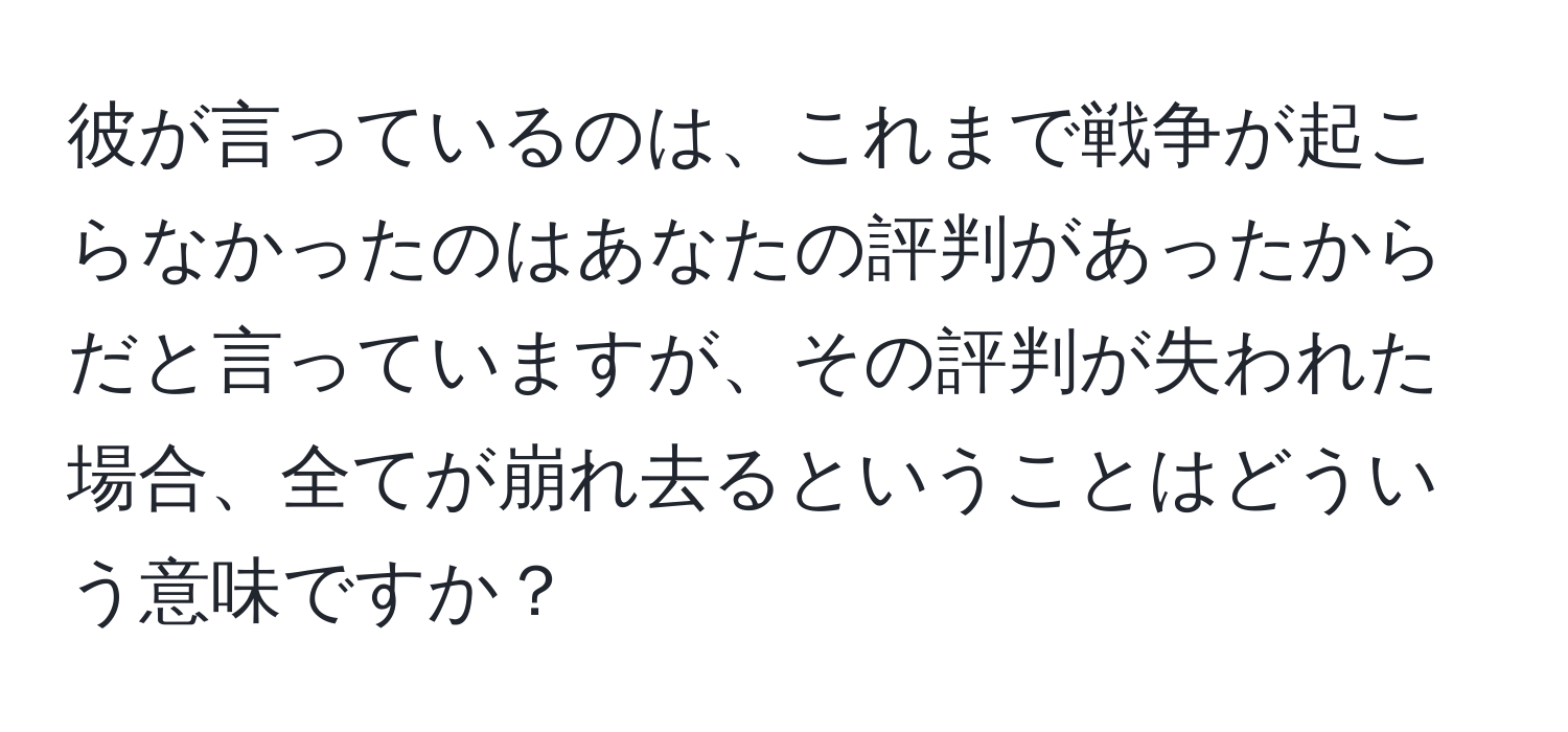 彼が言っているのは、これまで戦争が起こらなかったのはあなたの評判があったからだと言っていますが、その評判が失われた場合、全てが崩れ去るということはどういう意味ですか？