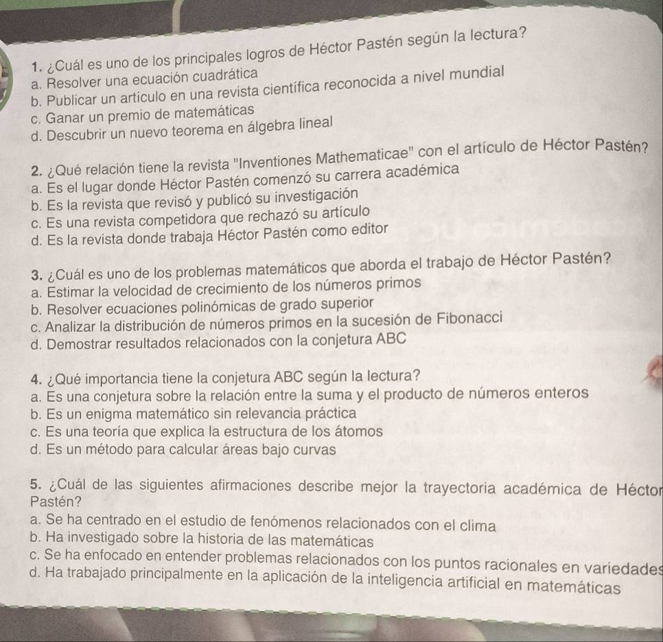 ¿Cuál es uno de los principales logros de Héctor Pastén según la lectura?
a. Resolver una ecuación cuadrática
b. Publicar un artículo en una revista científica reconocida a nivel mundial
c. Ganar un premio de matemáticas
d. Descubrir un nuevo teorema en álgebra lineal
2. ¿Qué relación tiene la revista ''Inventiones Mathematicae' con el artículo de Héctor Pastén?
a. Es el lugar donde Héctor Pastén comenzó su carrera académica
b. Es la revista que revisó y publicó su investigación
c. Es una revista competidora que rechazó su artículo
d. Es la revista donde trabaja Héctor Pastén como editor
3. ¿Cuál es uno de los problemas matemáticos que aborda el trabajo de Héctor Pastén?
a. Estimar la velocidad de crecimiento de los números primos
b. Resolver ecuaciones polinómicas de grado superior
c. Analizar la distribución de números primos en la sucesión de Fibonacci
d. Demostrar resultados relacionados con la conjetura ABC
4. ¿Qué importancia tiene la conjetura ABC según la lectura?
a. Es una conjetura sobre la relación entre la suma y el producto de números enteros
b. Es un enigma matemático sin relevancia práctica
c. Es una teoría que explica la estructura de los átomos
d. Es un método para calcular áreas bajo curvas
5. ¿Cuál de las siguientes afirmaciones describe mejor la trayectoria académica de Héctor
Pastén?
a. Se ha centrado en el estudio de fenómenos relacionados con el clima
b. Ha investigado sobre la historia de las matemáticas
c. Se ha enfocado en entender problemas relacionados con los puntos racionales en variedades
d. Ha trabajado principalmente en la aplicación de la inteligencia artificial en matemáticas