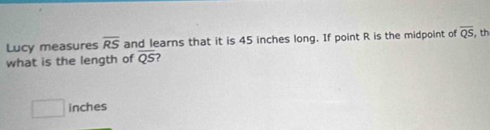 Lucy measures overline RS and learns that it is 45 inches long. If point R is the midpoint of overline QS , th 
what is the length of overline QS ?
□ inches