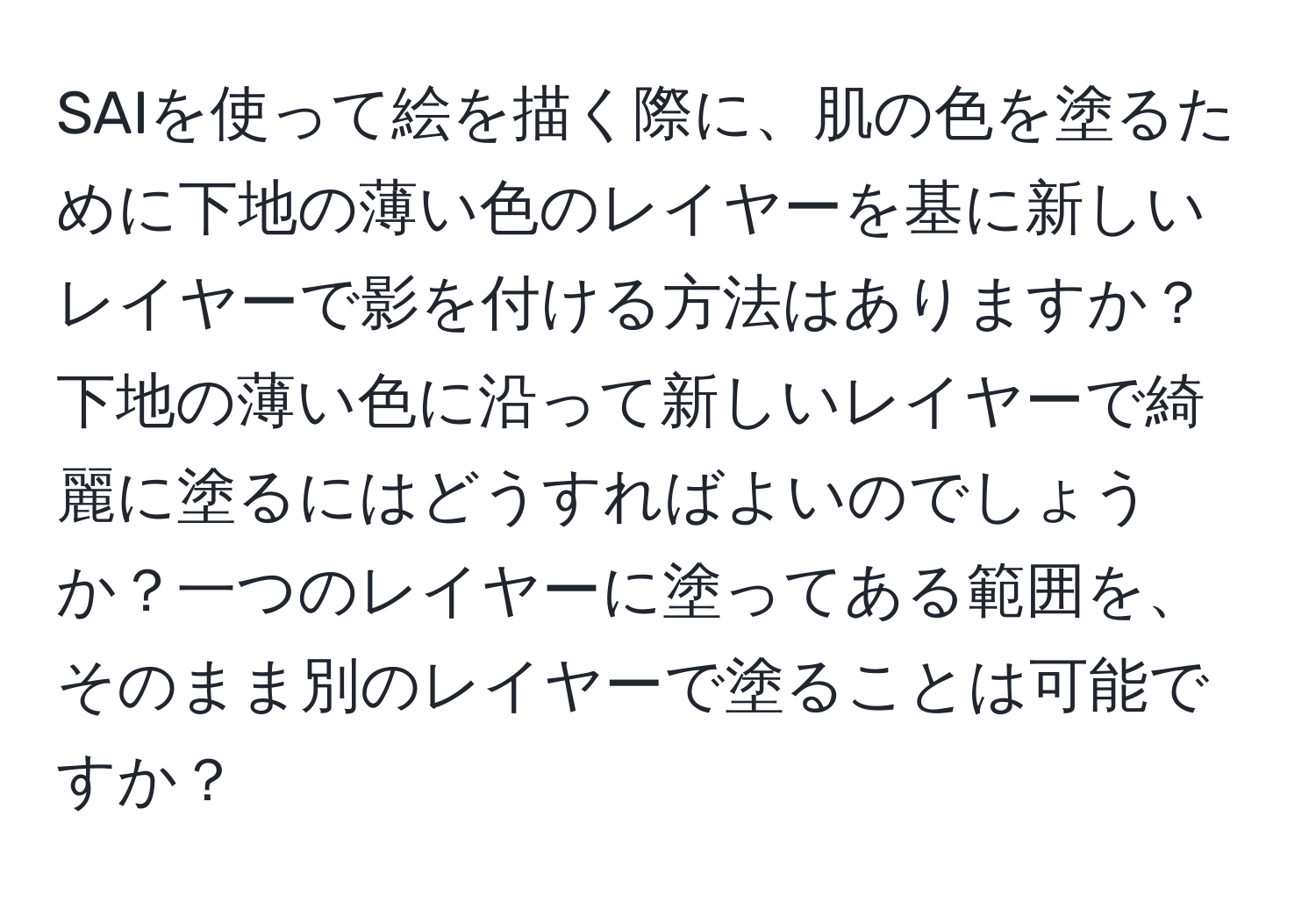 SAIを使って絵を描く際に、肌の色を塗るために下地の薄い色のレイヤーを基に新しいレイヤーで影を付ける方法はありますか？下地の薄い色に沿って新しいレイヤーで綺麗に塗るにはどうすればよいのでしょうか？一つのレイヤーに塗ってある範囲を、そのまま別のレイヤーで塗ることは可能ですか？