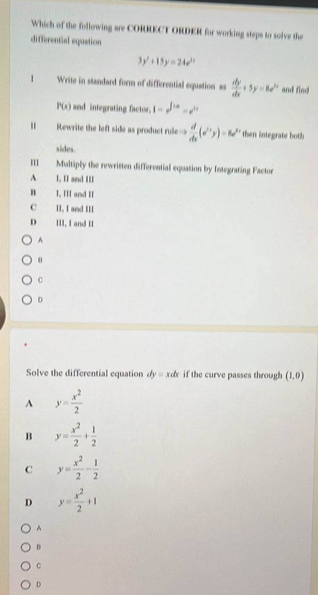 Which of the following are CORRECT ORDER for working steps to solve the
differential equation
3y'+15y=24e^(1x)
1 Write in standard form of differential equation as  dy/dx +5y=8e^(2x) and find
P(x) and integrating factor. 1-e^(∈t ia)=e^(it)
1 Rewrite the left side as product rule=  d/dx (e^(frac 1)yy)=8e^y then integrate both
sides.
Multiply the rewritten differential equation by Integrating Factor
A I, II and III
B I, III and II
C II. I and III
D III. I and II
A
B
C
D
Solve the differential equation dyequiv xdx if the curve passes through (1,0)
^ y= x^2/2 
B y= x^2/2 + 1/2 
C y= x^2/2 - 1/2 
D y= x^2/2 +1
A
B
C
D