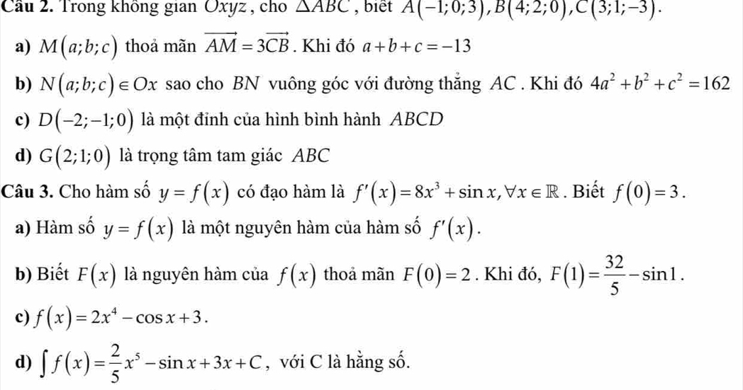 Cầu 2. Trong không gian Oxyz , cho △ ABC , biết A(-1;0;3), B(4;2;0), C(3;1;-3). 
a) M(a;b;c) thoả mãn vector AM=3vector CB. Khi đó a+b+c=-13
b) N(a;b;c)∈ Ox sao cho BN vuông góc với đường thắng AC. Khi đó 4a^2+b^2+c^2=162
c) D(-2;-1;0) là một đỉnh của hình bình hành ABCD
d) G(2;1;0) là trọng tâm tam giác ABC
Câu 3. Cho hàm số y=f(x) có đạo hàm là f'(x)=8x^3+sin x, forall x∈ R. Biết f(0)=3. 
a) Hàm số y=f(x) là một nguyên hàm của hàm số f'(x). 
b) Biết F(x) là nguyên hàm của f(x) thoả mãn F(0)=2. Khi đó, F(1)= 32/5 -sin 1. 
c) f(x)=2x^4-cos x+3. 
d) ∈t f(x)= 2/5 x^5-sin x+3x+C , với C là hằng số.