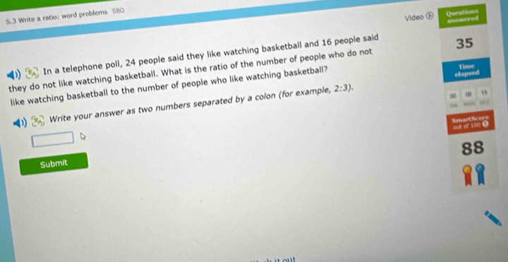 Video Questions 
S.3 Write a ratio: word problems S8Q 
answered 
In a telephone poll, 24 people said they like watching basketball and 16 people said
35
they do not like watching basketball. What is the ratio of the number of people who do not 
like watching basketball to the number of people who like watching basketball? Time 
∞ 08 19
Write your answer as two numbers separated by a colon (for example, 2:3). elapsed 
“ ” 
SmartScore out of 100. 
88 
Submit