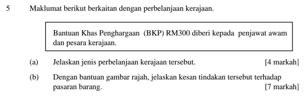 Maklumat berikut berkaitan dengan perbelanjaan kerajaan. 
Bantuan Khas Penghargaan (BKP) RM300 diberi kepada penjawat awam 
dan pesara kerajaan. 
(a) Jelaskan jenis perbelanjaan kerajaan tersebut. [4 markah] 
(b) Dengan bantuan gambar rajah, jelaskan kesan tindakan tersebut terhadap 
pasaran barang. [7 markah]