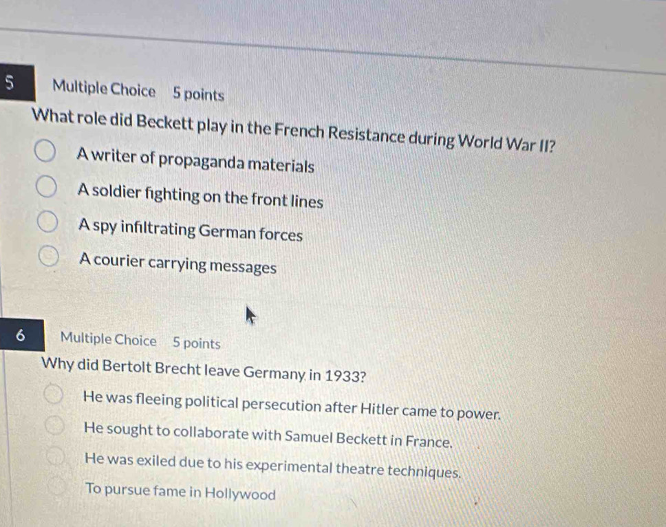 What role did Beckett play in the French Resistance during World War II?
A writer of propaganda materials
A soldier fighting on the front lines
A spy infıltrating German forces
A courier carrying messages
6 Multiple Choice 5 points
Why did Bertolt Brecht leave Germany in 1933?
He was fleeing political persecution after Hitler came to power.
He sought to collaborate with Samuel Beckett in France.
He was exiled due to his experimental theatre techniques.
To pursue fame in Hollywood