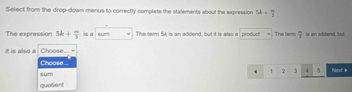 Select from the drop-down menus to correctly complete the statements about the expression 5k+ m/3 . 
The expression 5k+ m/3  is a sum . The term 5k is an addend, but it is also a product The term  m/3  is an addend, but
it is also a Choose...
Choose
4 1 2 3 4 5
sum Next》
quotient