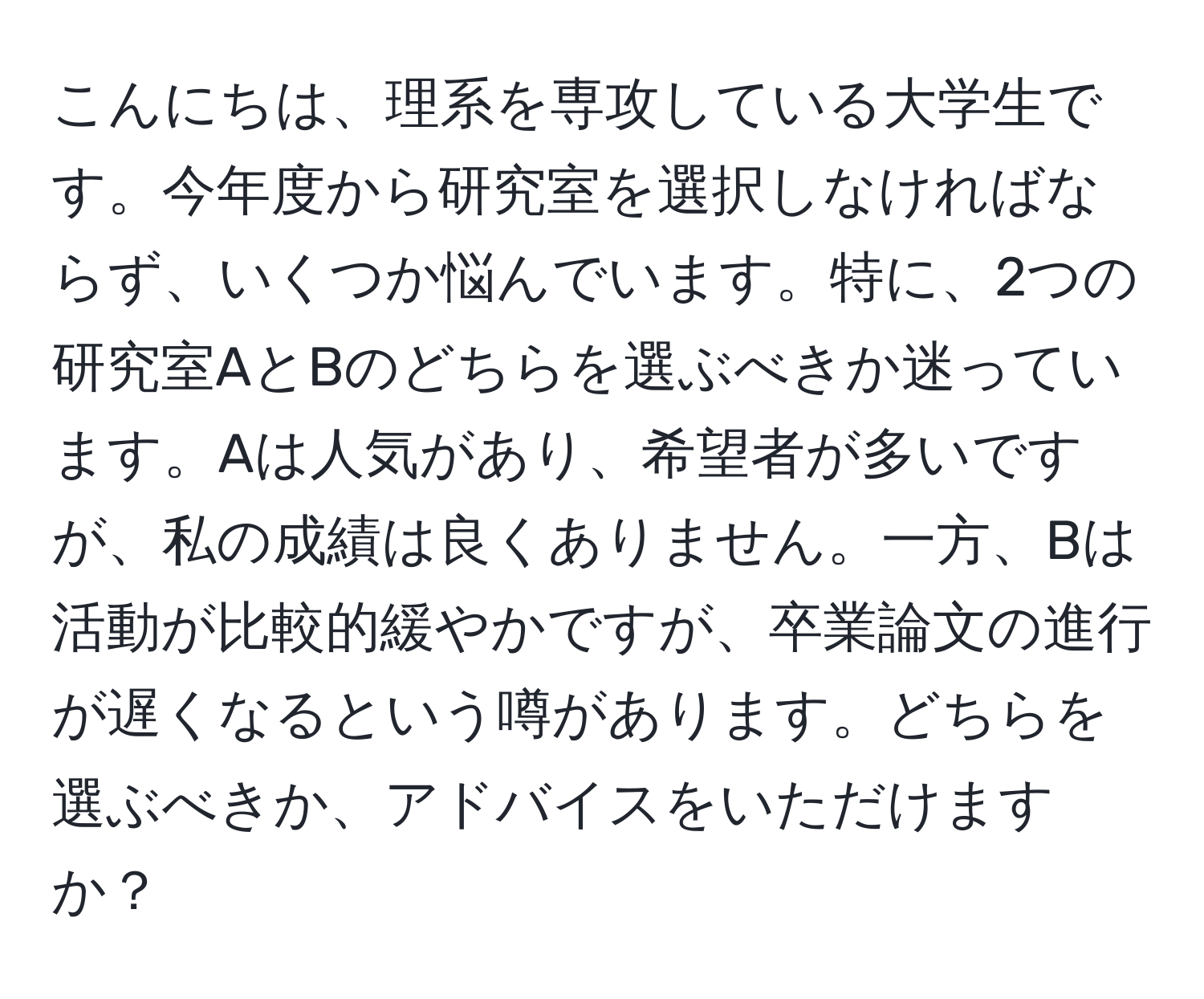 こんにちは、理系を専攻している大学生です。今年度から研究室を選択しなければならず、いくつか悩んでいます。特に、2つの研究室AとBのどちらを選ぶべきか迷っています。Aは人気があり、希望者が多いですが、私の成績は良くありません。一方、Bは活動が比較的緩やかですが、卒業論文の進行が遅くなるという噂があります。どちらを選ぶべきか、アドバイスをいただけますか？