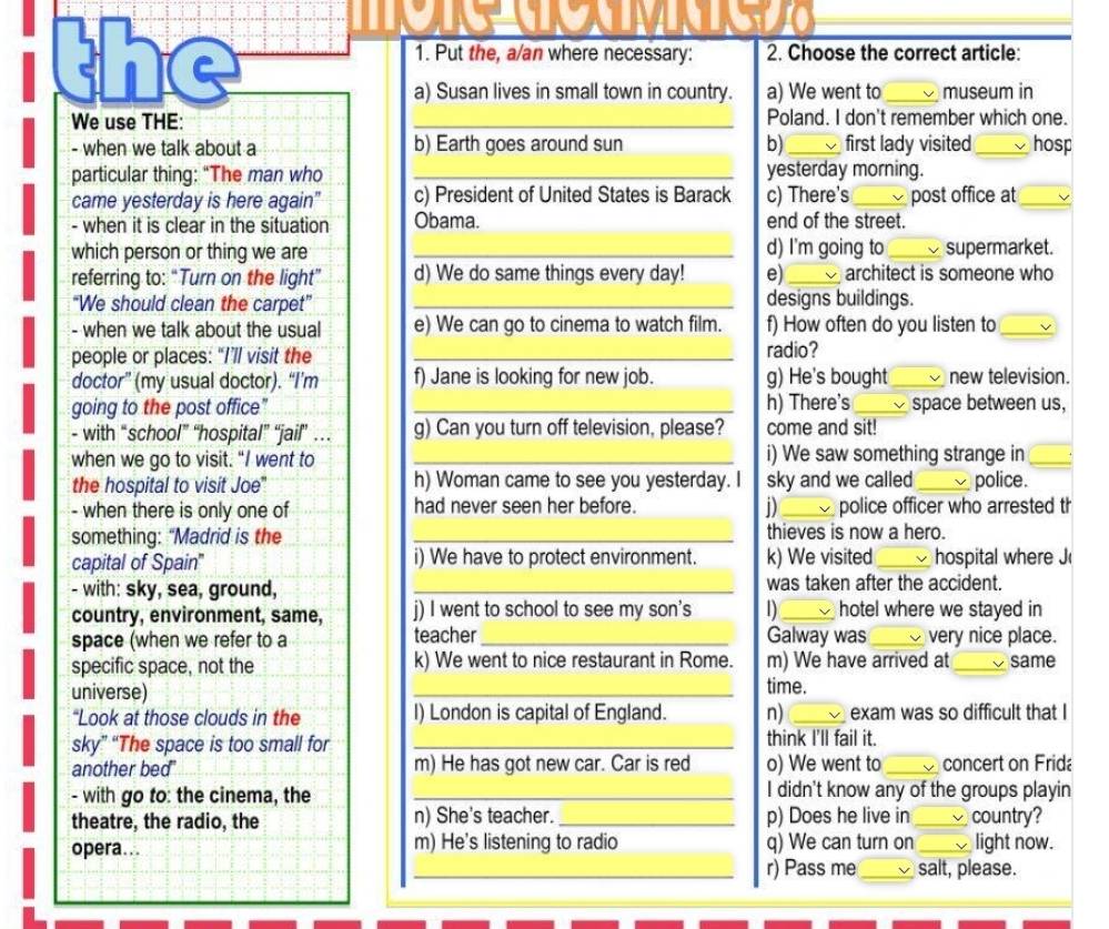 the 1. Put the, a/an where necessary: 2. Choose the correct article:
a) Susan lives in small town in country. a) We went to museum in
We use THE: _Poland. I don't remember which one.
- when we talk about a b) Earth goes around sun b)_ first lady visited _hosp
particular thing: “The man who _yesterday morning.
came yesterday is here again" c) President of United States is Barack c) There's _post office at_
- when it is clear in the situation Obama. end of the street.
which person or thing we are _d) I'm going to_ supermarket.
referring to: “Turn on the light” d) We do same things every day! e)_ architect is someone who
“We should clean the carpet” _designs buildings.
- when we talk about the usual e) We can go to cinema to watch film. f) How often do you listen to_
people or places: “I’ll visit the _radio?
doctor” (my usual doctor). “I’m f) Jane is looking for new job. g) He's bought _new television.
going to the post office” _h) There's _space between us,
- with “school” “hospital” “jail”’ … g) Can you turn off television, please? come and sit!
when we go to visit. “I went to _i) We saw something strange in_
the hospital to visit Joe' h) Woman came to see you yesterday. I sky and we called_ police.
- when there is only one of had never seen her before. j)_ police officer who arrested th
something: “Madrid is the _thieves is now a hero.
capital of Spain" i) We have to protect environment. k) We visited_ hospital where J
- with: sky, sea, ground, _was taken after the accident.
country, environment, same, j) I went to school to see my son's 1)_ hotel where we stayed in
space (when we refer to a teacher_ Galway was _very nice place.
specific space, not the k) We went to nice restaurant in Rome. m) We have arrived at _same
universe) _time.
“Look at those clouds in the I) London is capital of England. n) _exam was so difficult that I
sky” “The space is too small for _think I'll fail it.
another bed m) He has got new car. Car is red o) We went to _concert on Frida
- with go to: the cinema, the _I didn't know any of the groups playin
theatre, the radio, the n) She's teacher. _p) Does he live in_ country?
opera... m) He's listening to radio q) We can turn on _light now.
_r) Pass me_ salt, please.