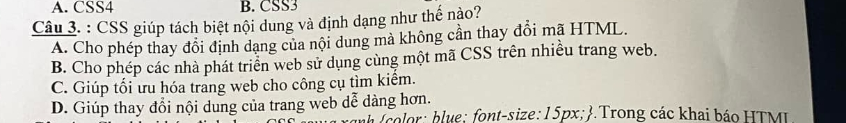 A. CSS4 B. CSS3
Câu 3. : CSS giúp tách biệt nội dung và định dạng như thế nào?
A. Cho phép thay đổi định dạng của nội dung mà không cần thay đổi mã HTML.
B. Cho phép các nhà phát triển web sử dụng cùng một mã CSS trên nhiều trang web.
C. Giúp tối ưu hóa trang web cho công cụ tìm kiểm.
D. Giúp thay đổi nội dung của trang web dễ dàng hơn.
a color: blue; font-size: 15px; .Trong các khai báo HTML