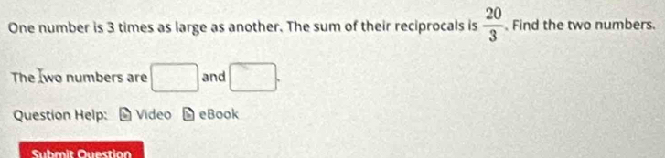 One number is 3 times as large as another. The sum of their reciprocals is  20/3 . Find the two numbers. 
The Iwo numbers are □ and □. 
Question Help: Video b eBook 
Submit Question