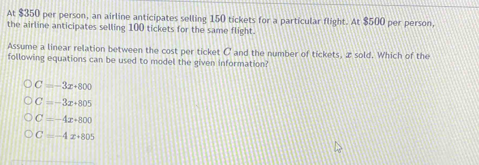 At $350 per person, an airline anticipates selling 150 tickets for a particular flight. At $500 per person,
the airline anticipates selling 100 tickets for the same flight.
Assume a linear relation between the cost per ticket C and the number of tickets, x sold. Which of the
following equations can be used to model the given information?
C=-3x+800
C=-3x+805
C=-4x+800
C=-4x+805