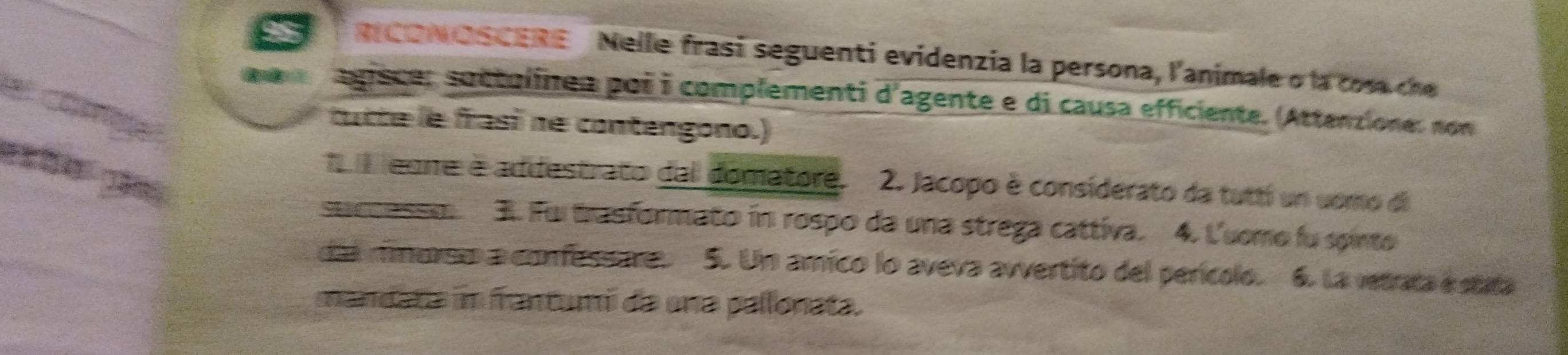 CONOSCERE Nelle frasí seguenti evidenzia la persona, l'animale o la cosa ce 
D agisce: suctolinea poi i complementi d'agente e di causa efficiente. (Attenzione: non 
cutte le frasi ne contengono.) 
1 eone é addestrato dal domatore. 2. Jacopo è considerato da tuttí un uomo di 
succassm. 3. Fui trasformato in rospo da una strega cattiva. 4. Luomo fu spinto 
dia minersto a confussare. 5. Um amico lo aveva avvertito del perícolo. 6. La vetrata é stata 
mandata in frantumi da una pallonata.