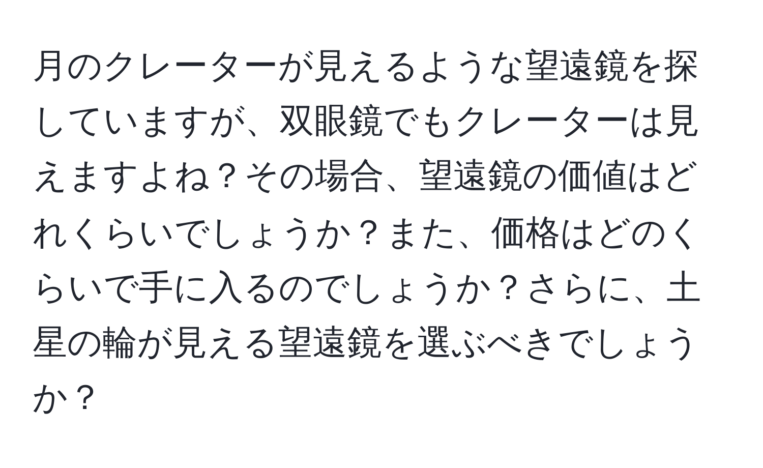 月のクレーターが見えるような望遠鏡を探していますが、双眼鏡でもクレーターは見えますよね？その場合、望遠鏡の価値はどれくらいでしょうか？また、価格はどのくらいで手に入るのでしょうか？さらに、土星の輪が見える望遠鏡を選ぶべきでしょうか？