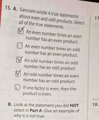 Gennaro wrote 4 true statements 17
about even and odd products. Select
all of the true statements.
An even number times an even
number has an even product.
An even number times an odd
number has an even product.
An odd number times an odd
number has an odd product.
An odd number times an even
number has an odd product.
If one factor is even, then the
product is even.
B. Look at the statement you did NOT 18.
select in Part A. Give an example of
why it is not true.