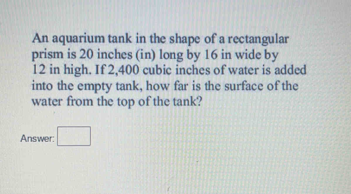 An aquarium tank in the shape of a rectangular
prism is 20 inches (in) long by 16 in wide by
12 in high. If 2,400 cubic inches of water is added
into the empty tank, how far is the surface of the
water from the top of the tank?
Answer: