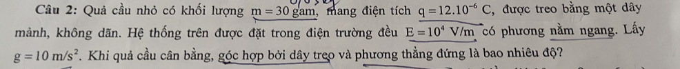 Quả cầu nhỏ có khối lượng m=30gam , mang điện tích q=12.10^(-6)C , được treo bằng một dây 
mảnh, không dãn. Hệ thống trên được đặt trong điện trường đều E=10^4V/m có phương nằm ngang. Lấy
g=10m/s^2. Khi quả cầu cân bằng, góc hợp bởi dây treo và phương thẳng đứng là bao nhiêu độ?