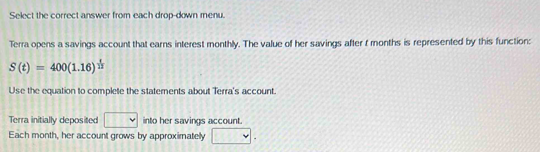 Select the correct answer from each drop-down menu. 
Terra opens a savings account that earns interest monthly. The value of her savings after t months is represented by this function:
S(t)=400(1.16)^ t/12 
Use the equation to complete the statements about Terra's account. 
Terra initially deposited into her savings account. 
Each month, her account grows by approximately □ .