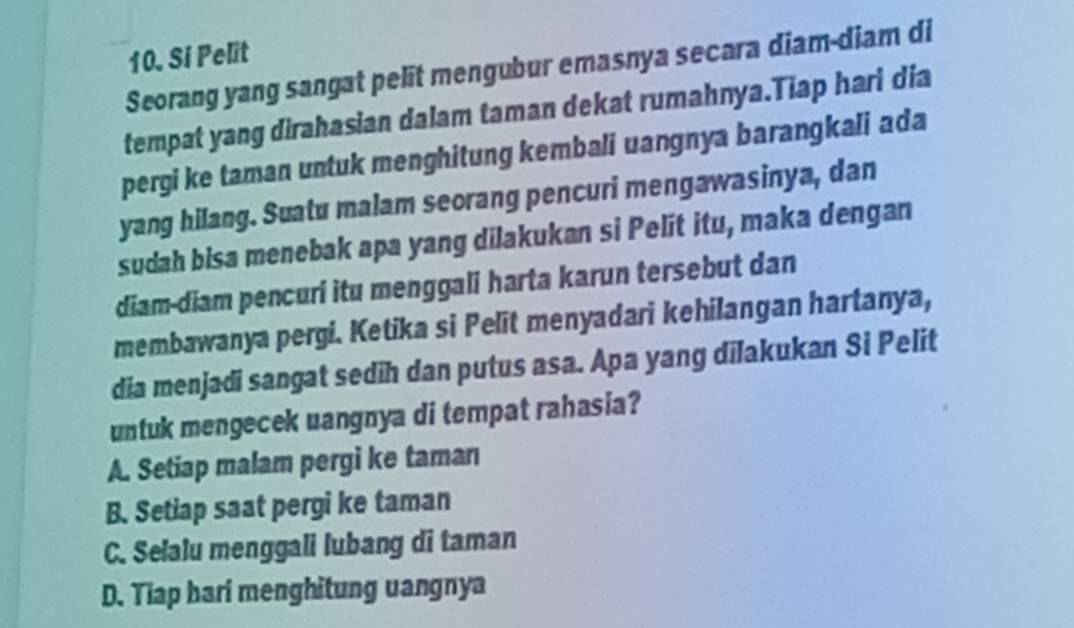 Si Pelit
Seorang yang sangat pelit mengubur emasnya secara diam-diam di
tempat yang dirahasian dalam taman dekat rumahnya.Tiap hari dia
pergi ke taman untuk menghitung kembali uangnya barangkali ada
yang hilang. Suatu malam seorang pencuri mengawasinya, dan
sudah bisa menebak apa yang dilakukan si Pelit itu, maka dengan
diam-diam pencuri itu menggali harta karun tersebut dan
membawanya pergi. Ketika si Pelit menyadari kehilangan hartanya,
dia menjadi sangat sedih dan putus asa. Apa yang dilakukan Si Pelit
untuk mengecek uangnya di tempat rahasia?
A. Setiap malam pergi ke taman
B. Setiap saat pergi ke taman
C. Selalu menggali lubang di taman
D. Tiap hari menghitung uangnya