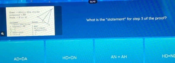 36/45
midpoento of Given ∠ HOA≌ ∠ NDA D is the
Prove: ∠ N≌ CH '
ELSON What is the "statement" for step 3 of the proof?
e < N a n < NDA đ itc
 mef 1. 0∞
- 3/2 . △ HAD≌ △ HAD
Q s ∠ N≌ ∠ E
HD=ND
AD=DA
HD=DN
AN=AH