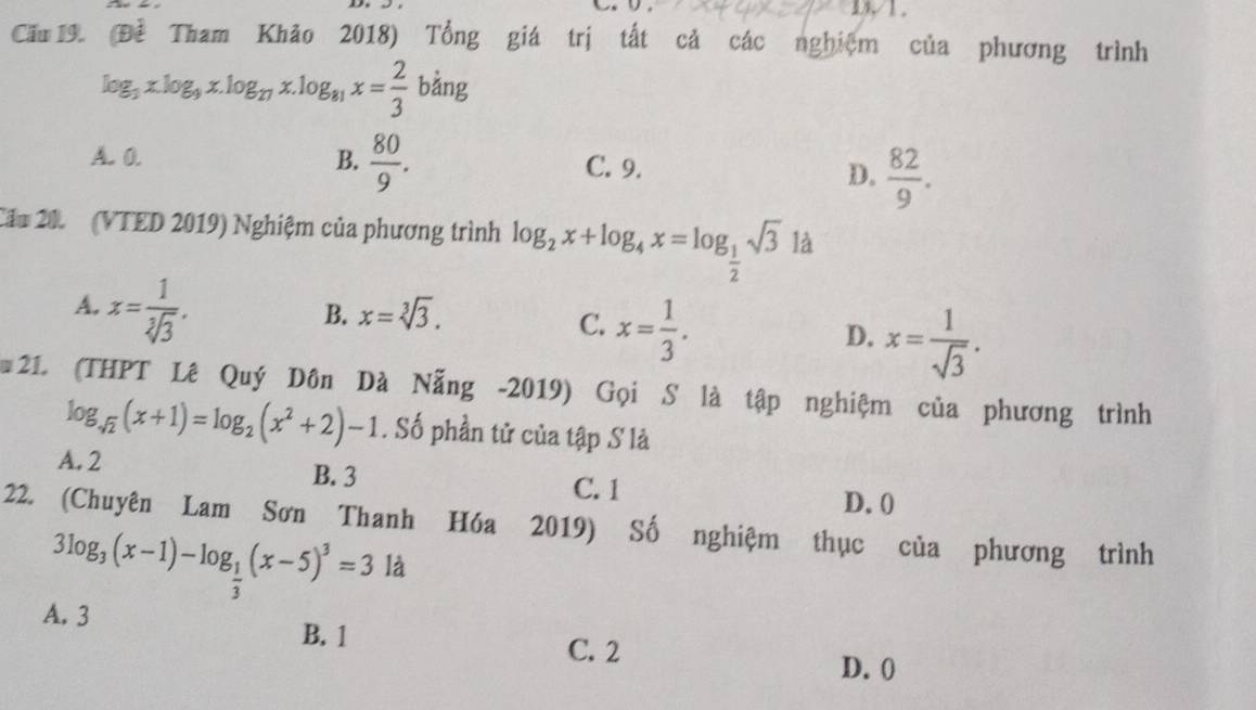 D1.
Cấu 19. (Đề Tham Khão 2018) Tổng giá trị tắt cả các nghiệm của phương trình
log _3x.log _9x.log _27x.log _81x= 2/3  bằng
A. 0. B.  80/9 . C. 9.
D.  82/9 . 
Cầu 20 (VTED 2019) Nghiệm của phương trình log _2x+log _4x=log _ 1/2 sqrt(3) là
A. x= 1/sqrt[3](3) .
B. x=sqrt[3](3).
C. x= 1/3 .
D. x= 1/sqrt(3) . 
21 (THPT Lê Quý Dôn Dà Nẵng -2019) Gọi S là tập nghiệm của phương trình
log _sqrt(2)(x+1)=log _2(x^2+2)-1. Số phần tử của tập S là
A. 2 C. 1
B. 3
D. 0
22. (Chuyên Lam Sơn Thanh Hóa 2019) Số nghiệm thục của phương trình
3log _3(x-1)-log _ 1/3 (x-5)^3=31d
A. 3
B. 1 C. 2
D. 0