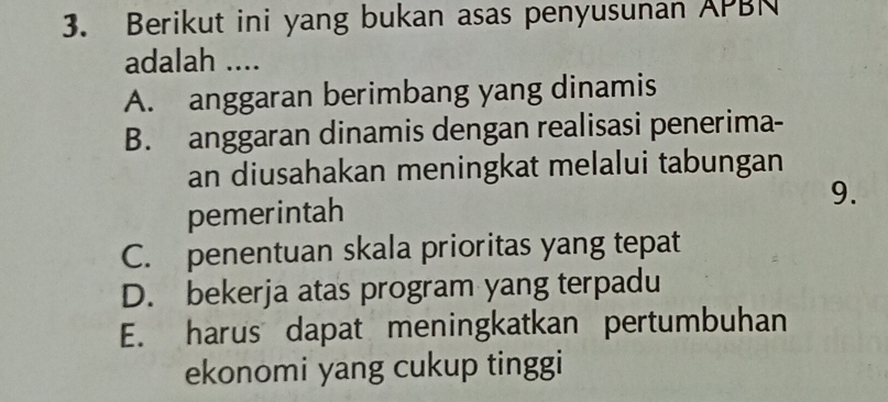 Berikut ini yang bukan asas penyusunan APBN
adalah ....
A. anggaran berimbang yang dinamis
B. anggaran dinamis dengan realisasi penerima-
an diusahakan meningkat melalui tabungan
9.
pemerintah
C. penentuan skala prioritas yang tepat
D. bekerja atas program yang terpadu
E. harus dapat meningkatkan pertumbuhan
ekonomi yang cukup tinggi