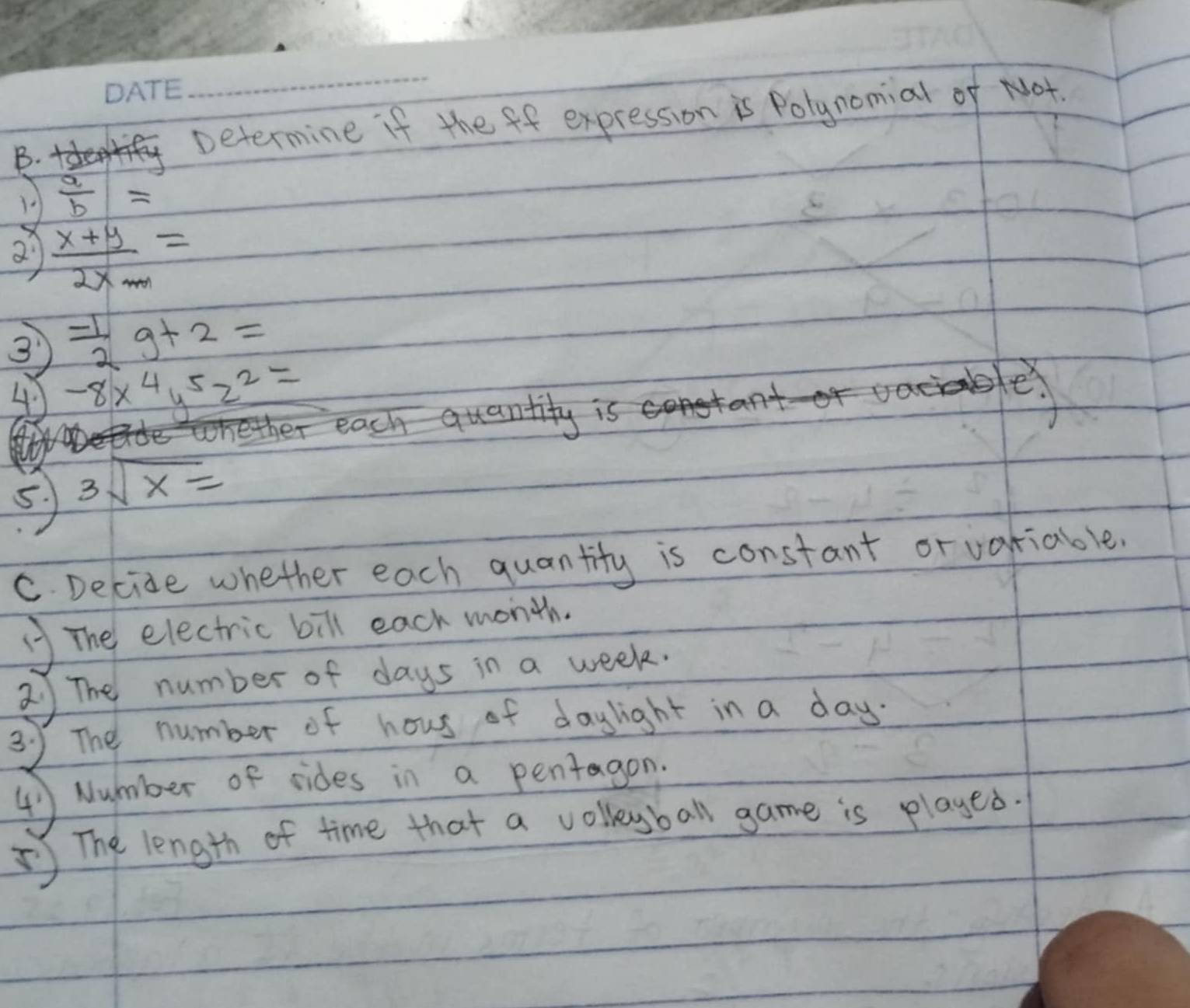 + 
Determine if the ff expression is Polynomial of Not. 
1  a/b =
2  (x+y)/2xm =
 (-1)/2 g+2=
④ -8x^4y^5z^2=
mether each quantity is
5 3sqrt(x)=
C. Decide whether each quantity is constant or variable. 
The electric bill each month. 
2 The number of days in a week. 
35 The number of hous of daylight in a day
④ Number of sides in a pentagon 
⑤ The length of time that a volleyball game is played.