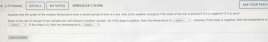 DETAILS MY NOTES SPRECALC8 1.10.096. ASK YOUR TEACH 
Suppose that the graph of the outdoor temperature over a certain period of time is a line. How is the weather changing if the slope of the line is positive? If it is negative? If it is zero? 
Slope is the rate of change of one variable per unit change in another variable. So if the slope is positive, then the temperature is ---Select--- √ . Likewise, if the slope is negative, then the temperature is 
---Select--- √ . If the slope is 0, then the temperature is ---Select--- √ . 
Submit Answer