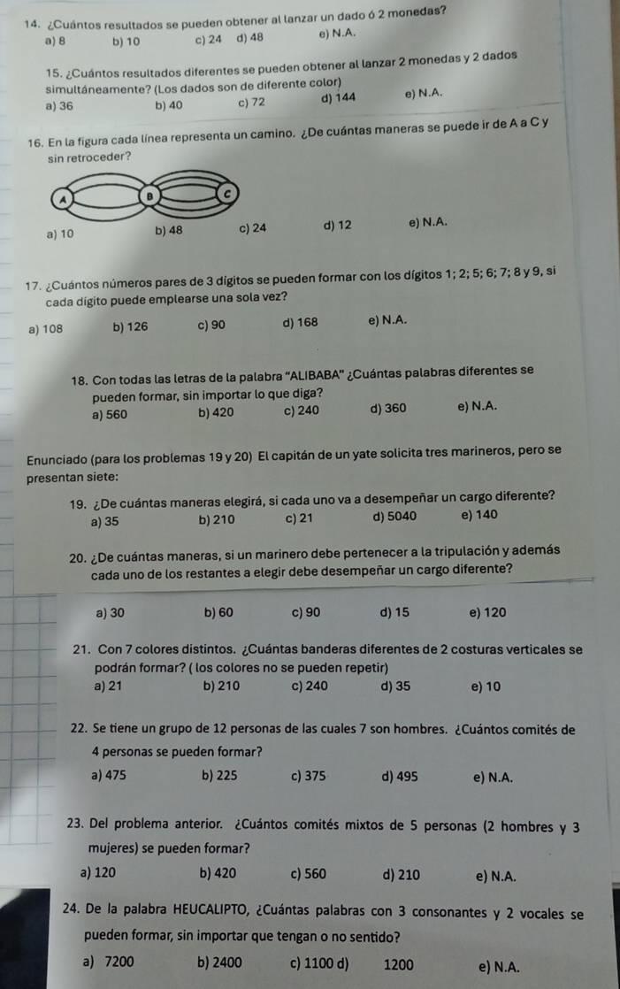 ¿Cuántos resultados se pueden obtener al lanzar un dado ó 2 monedas?
a) 8 b) 10 c) 24 d) 48 e) N.A.
15. ¿Cuántos resultados diferentes se pueden obtener al lanzar 2 monedas y 2 dados
simultáneamente? (Los dados son de diferente color)
a) 36 b) 40 c) 72 d) 144 e) N.A.
16. En la figura cada línea representa un camino. ¿De cuántas maneras se puede ir de A a C y
sin retroceder?
d) 12 e) N.A.
17. ¿Cuántos números pares de 3 dígitos se pueden formar con los dígitos 1; 2; 5; 6; 7; 8 y 9, si
cada dígito puede emplearse una sola vez?
a) 108 b) 126 c) 90 d) 168 e) N.A.
18. Con todas las letras de la palabra 'ALIBABA' ¿Cuántas palabras diferentes se
pueden formar, sin importar lo que diga?
a) 560 b) 420 c) 240 d) 360 e) N.A.
Enunciado (para los problemas 19 y 20) El capitán de un yate solicita tres marineros, pero se
presentan siete:
19. ¿De cuántas maneras elegirá, si cada uno va a desempeñar un cargo diferente?
a) 35 b) 210 c) 21 d) 5040 e) 140
20. ¿De cuántas maneras, si un marinero debe pertenecer a la tripulación y además
cada uno de los restantes a elegir debe desempeñar un cargo diferente?
a) 30 b) 60 c) 90 d) 15 e) 120
21. Con 7 colores distintos. ¿Cuántas banderas diferentes de 2 costuras verticales se
podrán formar? ( los colores no se pueden repetir)
a) 21 b) 210 c) 240 d) 35 e) 10
22. Se tiene un grupo de 12 personas de las cuales 7 son hombres. ¿Cuántos comités de
4 personas se pueden formar?
a) 475 b) 225 c) 375 d) 495 e) N.A.
23. Del problema anterior. ¿Cuántos comités mixtos de 5 personas (2 hombres y 3
mujeres) se pueden formar?
a) 120 b) 420 c) 560 d) 210 e) N.A.
24. De la palabra HEUCALIPTO, ¿Cuántas palabras con 3 consonantes y 2 vocales se
pueden formar, sin importar que tengan o no sentido?
a) 7200 b) 2400 c) 1100 d) 1200 e) N.A.