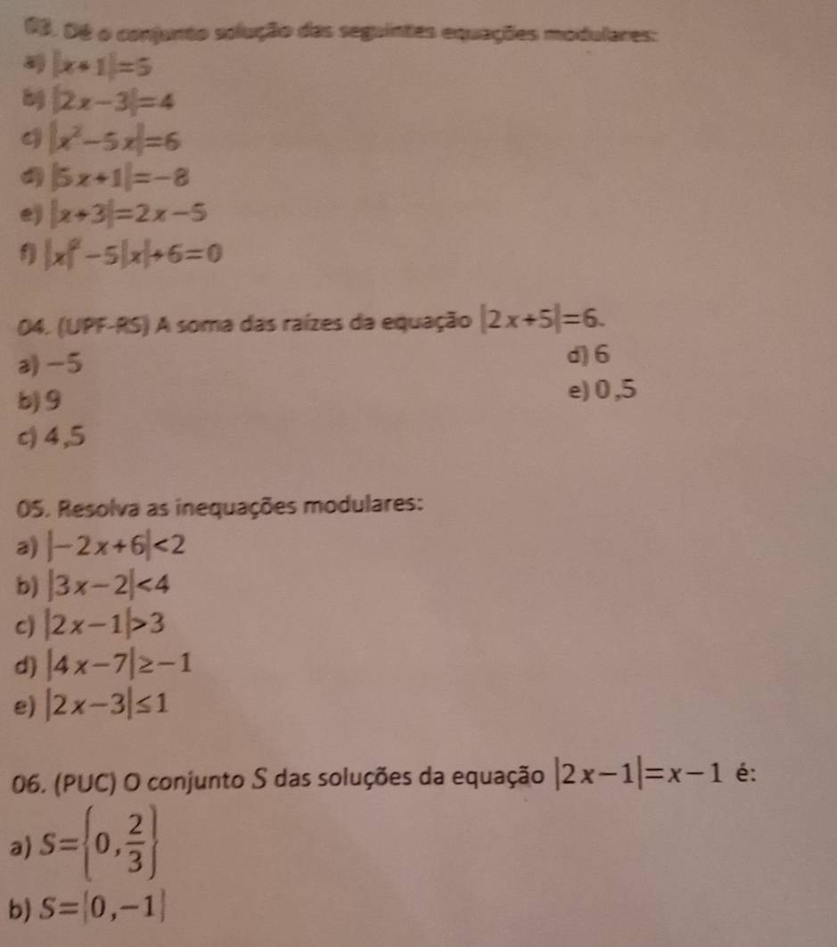 Dé o conjunto solução das seguintes equações modulares:
|x+1|=5
|2x-3|=4
|x^2-5x|=6
|5x+1|=-8
e) |x+3|=2x-5
1) |x|^2-5|x|+6=0
04. (UPF-RS) A soma das raízes da equação |2x+5|=6. 
a) -5
d) 6
b) 9
e) 0,5
c) 4,5
05. Resolva as inequações modulares: 
a) |-2x+6|<2</tex> 
b) |3x-2|<4</tex> 
c) |2x-1|>3
d) |4x-7|≥ -1
e) |2x-3|≤ 1
06. (PUC) O conjunto S das soluções da equação |2x-1|=x-1 é: 
a) S= 0, 2/3 
b) S= 0,-1