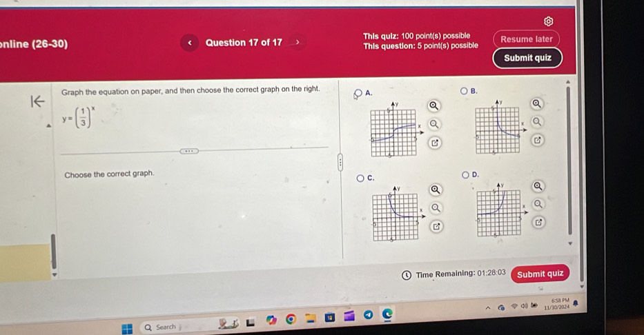 nline (26-30) Question 17 of 17 This quiz: 100 point(s) possible Resume later
This question: 5 point(s) possible
Submit quiz
Graph the equation on paper, and then choose the correct graph on the right A.
B.
y=( 1/3 )^x
Choose the correct graph. D.
C.
0 Time Remaining: 01:28:03 Submit quiz
11/30/2024 6:58 PM
Q Search