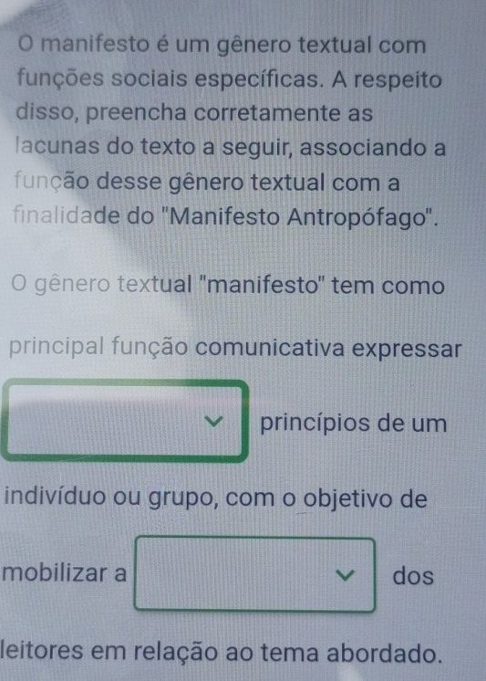 manifesto é um gênero textual com 
funções sociais específicas. A respeito 
disso, preencha corretamente as 
lacunas do texto a seguir, associando a 
função desse gênero textual com a 
finalidade do 'Manifesto Antropófago'. 
O gênero textual ''manifesto' tem como 
principal função comunicativa expressar 
princípios de um 
indivíduo ou grupo, com o objetivo de 
mobilizar a dos 
leitores em relação ao tema abordado.