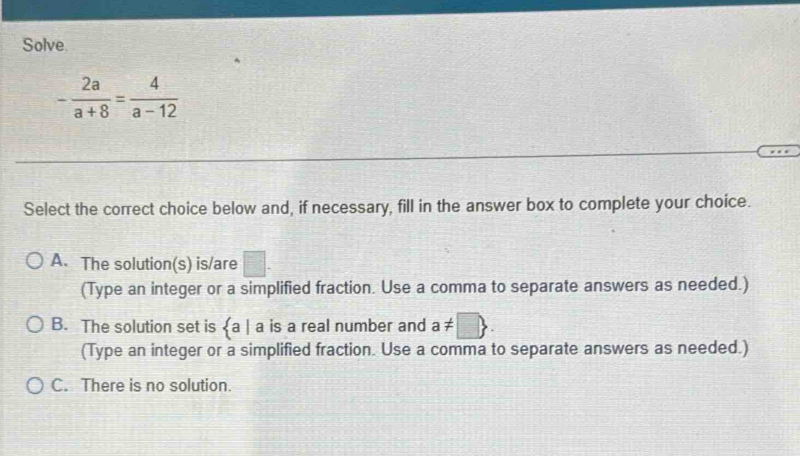 Solve
- 2a/a+8 = 4/a-12 
Select the correct choice below and, if necessary, fill in the answer box to complete your choice.
A. The solution(s) is/are □. 
(Type an integer or a simplified fraction. Use a comma to separate answers as needed.)
B. The solution set is  a| a is a real number and a!= □ . 
(Type an integer or a simplified fraction. Use a comma to separate answers as needed.)
C. There is no solution.