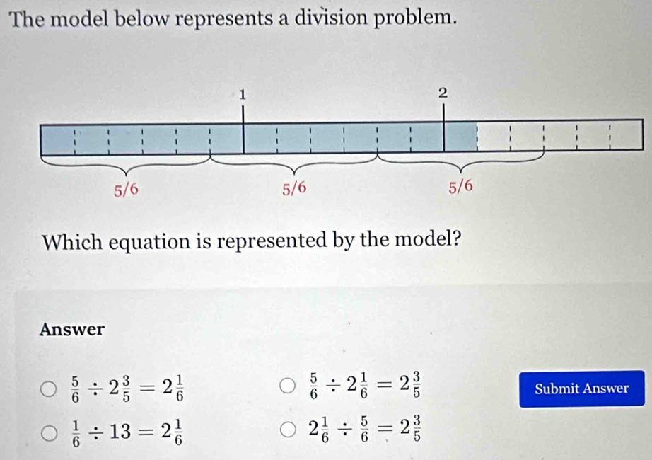 The model below represents a division problem.
Which equation is represented by the model?
Answer
 5/6 / 2 3/5 =2 1/6 
 5/6 / 2 1/6 =2 3/5 
Submit Answer
 1/6 / 13=2 1/6 
2 1/6 /  5/6 =2 3/5 