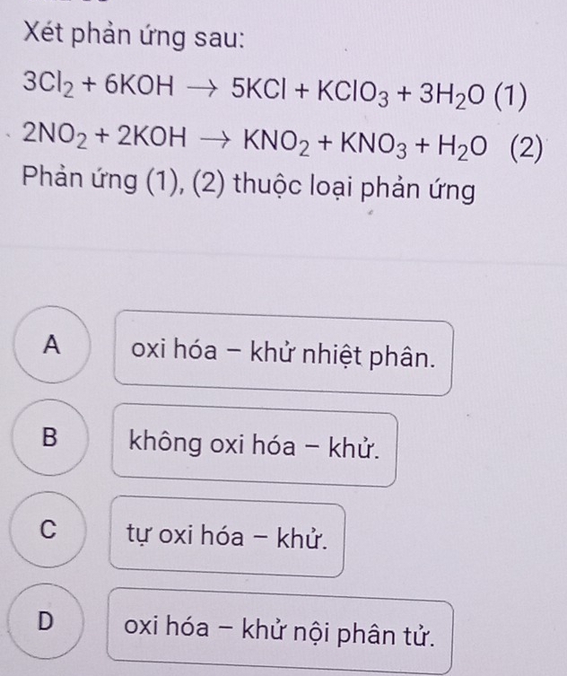 Xét phản ứng sau:
3Cl_2+6KOHto 5KCl+KClO_3+3H_2O(1)
2NO_2+2KOHto KNO_2+KNO_3+H_2O (2)
Phản ứng (1), (2) thuộc loại phản ứng
A oxi hóa - khử nhiệt phân.
B không oxi hóa - khử.
C tự oxi hóa - khử.
D oxi hóa - khử nội phân tử.