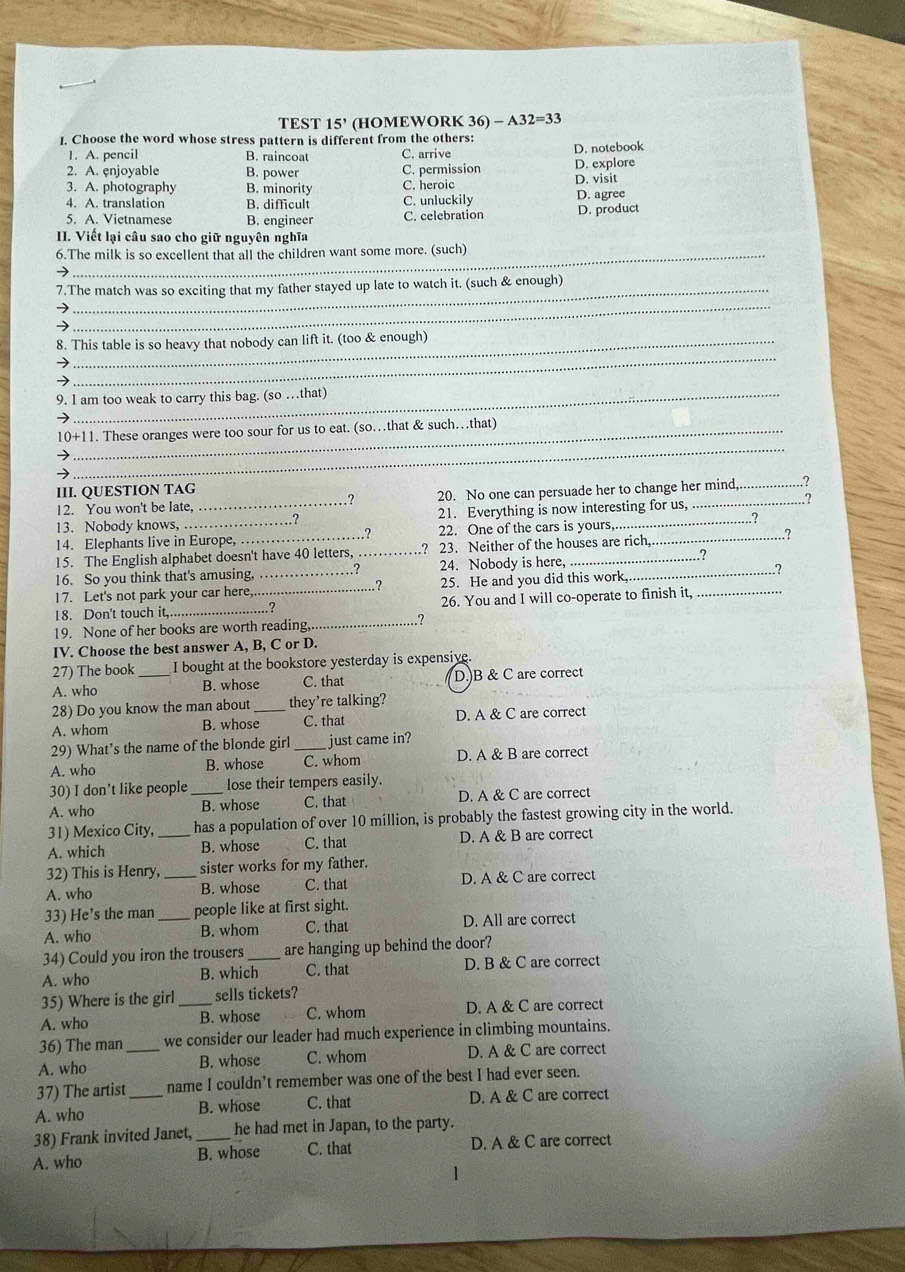 TEST 15' (HOMEWORK 36) - A32=33
I. Choose the word whose stress pattern is different from the others:
1. A. pencil B. raincoat C. arrive D. notebook
2. A. enjoyable B. power C. permission D. explore
3. A. photography B. minority C. heroic D. visit
4. A. translation B. difficult C. unluckily D. agree
5. A. Vietnamese B. engineer C. celebration D. product
II. Viết lại câu sao cho giữ nguyên nghĩa
6.The milk is so excellent that all the children want some more. (such)
7.The match was so exciting that my father stayed up late to watch it. (such & enough)
→
_
8. This table is so heavy that nobody can lift it. (too & enough)
→
→
_
9. I am too weak to carry this bag. (so …that)
_
10+11. These oranges were too sour for us to eat. (so.that & such…that)
→
III. QUESTION TAG
12. You won't be late, 20. No one can persuade her to change her mind,_ ,?
.?
13. Nobody knows, _21. Everything is now interesting for us,_ .?
14. Elephants live in Europe,_ 22. One of the cars is yours_ _.?
?
15. The English alphabet doesn't have 40 letters, _? 23. Neither of the houses are rich,
..?
16. So you think that's amusing, _.? 24. Nobody is here, __.?
17. Let's not park your car here _25. He and you did this work ?
18. Don't touch it,_ ..? 26. You and I will co-operate to finish it,_
19. None of her books are worth reading._ ?
IV. Choose the best answer A, B, C or D.
27) The book I bought at the bookstore yesterday is expensive.
A. who _B. whose C. that D.)B & C are correct
28) Do you know the man about _they're talking?
A. whom B. whose C. that D. A & C are correct
29) What’s the name of the blonde girl _just came in?
A. who B. whose C. whom D. A & B are correct
30) I don't like people lose their tempers easily.
A. who _B. whose C. that D. A & C are correct
31) Mexico City, has a population of over 10 million, is probably the fastest growing city in the world.
A. which _B. whose C. that D. A & B are correct
32) This is Henry, _sister works for my father.
A. who B. whose C. that D. A & C are correct
33) He's the man _people like at first sight.
A. who B. whom C. that D. All are correct
34) Could you iron the trousers are hanging up behind the door?
A. who B. which_ C. that D. B & C are correct
35) Where is the girl _sells tickets?
A. who B. whose C. whom D. A & C are correct
36) The man we consider our leader had much experience in climbing mountains.
A. who _B. whose C. whom D. A & C are correct
37) The artist name I couldn’t remember was one of the best I had ever seen.
A. who _B. whose C. that D. A & C are correct
38) Frank invited Janet, _he had met in Japan, to the party.
A. who B. whose C. that D. A & C are correct