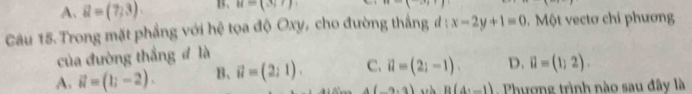 A. vector u=(7,3). B、 u=(3;7)
Câu 15. Trong mặt phẳng với hệ tọa độ Oxy, cho đường thắng đ : x-2y+1=0 0. Một vectơ chi phương
của đường thắng đ là
A. vector u=(1;-2). B、 vector u=(2,1). C. vector u=(2;-1). D. vector u=(1;2).
4(-9,9) B(4,_ 1) Phương trình nào sau đây là