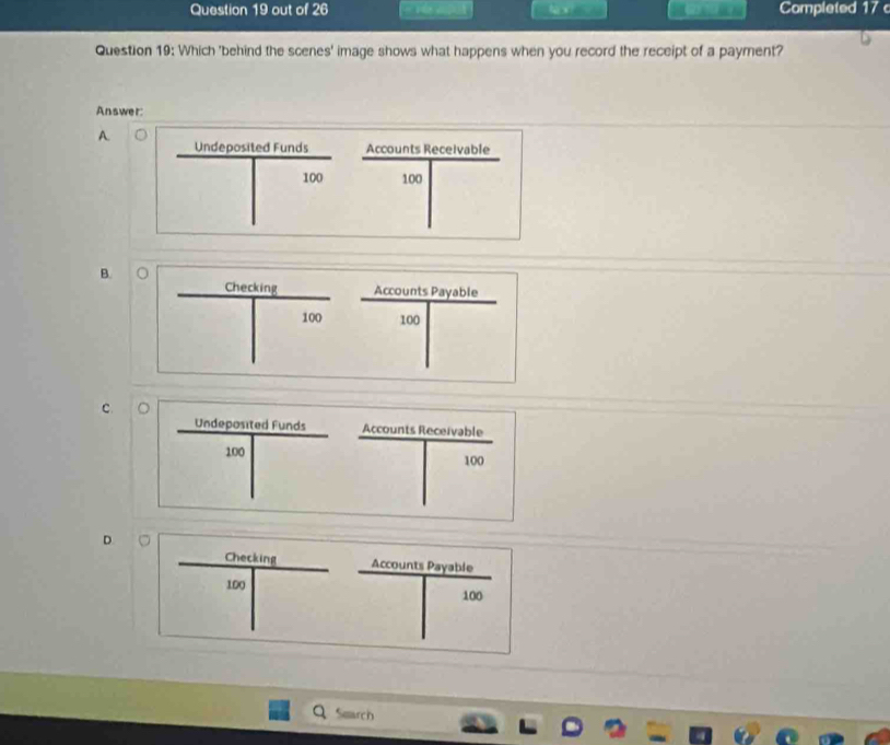 out of 26 Completed 17
Question 19: Which 'behind the scenes' image shows what happens when you record the receipt of a payment?
Answer:
A.
Undeposited Funds Accounts Receivable
100 100
B.
Accounts Payable
 Gecing/□  beginarrayr 100 endarray 100
C.
Undeposited Funds Accounts Receivable
□° 100
| ^ □
□
100
□ 
D.
Accounts Payable
frac Oeaiv_0109| □ 100
Smarch