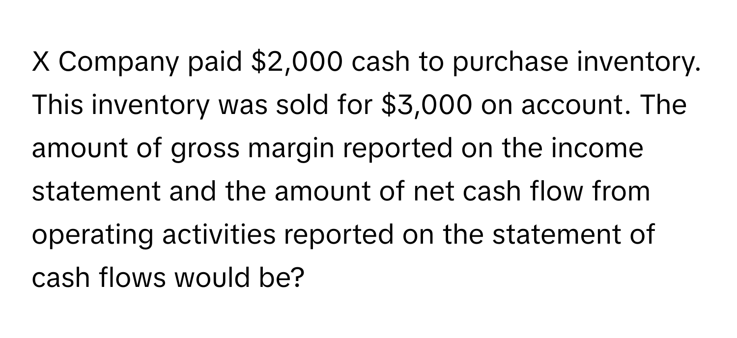 Company paid $2,000 cash to purchase inventory. This inventory was sold for $3,000 on account. The amount of gross margin reported on the income statement and the amount of net cash flow from operating activities reported on the statement of cash flows would be?