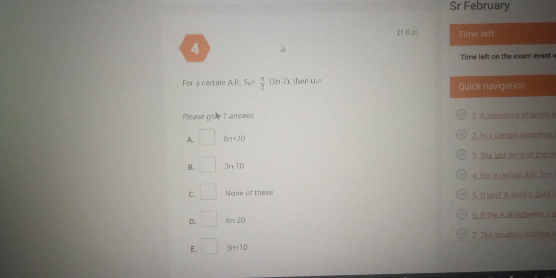 Sr February
(1 0 p) Time left
4
Time left on the exam event
For a certain A.P., S_n= n/2 (3n-7) ), then u_n=
Quick navigation
Please give 1 answer; 1. A sequence of terms b
A. □ 6n+20 2. In a certain sequence
3. The last term of the se
B. □ 3n-10
4. For a certain A.P: Sn=
C. □ None of these
5. If loa3 4. loa3 x. loa3
D. □ 6n-20 6. If the A. M between x a
7. The smallest positiver
E. □ 3n+10