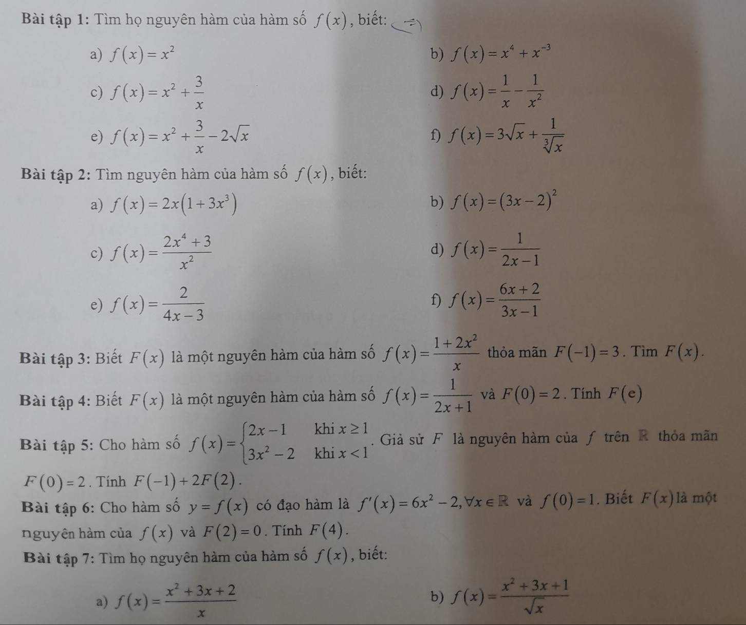 Bài tập 1: Tìm họ nguyên hàm của hàm số f(x) , biết:
a) f(x)=x^2 b) f(x)=x^4+x^(-3)
c) f(x)=x^2+ 3/x  d) f(x)= 1/x - 1/x^2 
e) f(x)=x^2+ 3/x -2sqrt(x) f) f(x)=3sqrt(x)+ 1/sqrt[3](x) 
Bài tập 2: Tìm nguyên hàm của hàm số f(x) , biết:
a) f(x)=2x(1+3x^3) b) f(x)=(3x-2)^2
c) f(x)= (2x^4+3)/x^2  f(x)= 1/2x-1 
d)
e) f(x)= 2/4x-3  f) f(x)= (6x+2)/3x-1 
Bài tập 3: Biết F(x) là một nguyên hàm của hàm số f(x)= (1+2x^2)/x  thỏa mãn F(-1)=3. Tìm F(x).
Bài tập 4: Biết F(x) là một nguyên hàm của hàm số f(x)= 1/2x+1  và F(0)=2. Tính F(e)
khi
Bài tập 5: Cho hàm số f(x)=beginarrayl 2x-1 3x^2-2endarray. khi beginarrayr x≥ 1 x<1endarray.  Giả sử F là nguyên hàm của ƒ trên R thỏa mãn
F(0)=2. Tính F(-1)+2F(2).
Bài tập 6: Cho hàm số y=f(x) có đạo hàm là f'(x)=6x^2-2,forall x∈ R và f(0)=1. Biết F(x) là một
nguyên hàm của f(x) và F(2)=0. Tính F(4).
Bài tập 7: Tìm họ nguyên hàm của hàm số f(x) , biết:
a) f(x)= (x^2+3x+2)/x  f(x)= (x^2+3x+1)/sqrt(x) 
b)