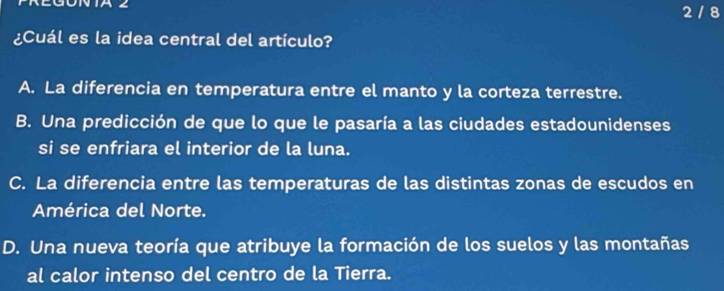 IA2 2 / 8
¿Cuál es la idea central del artículo?
A. La diferencia en temperatura entre el manto y la corteza terrestre.
B. Una predicción de que lo que le pasaría a las ciudades estadounidenses
si se enfriara el interior de la luna.
C. La diferencia entre las temperaturas de las distintas zonas de escudos en
América del Norte.
D. Una nueva teoría que atribuye la formación de los suelos y las montañas
al calor intenso del centro de la Tierra.