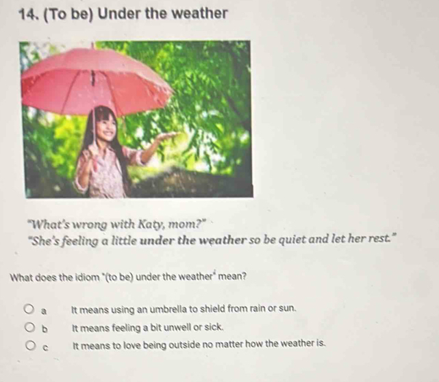 (To be) Under the weather
"What’s wrong with Katy, mom?"
“She’s feeling a little under the weather so be quiet and let her rest.”
What does the idiom "(to be) under the weather" mean?
a It means using an umbrella to shield from rain or sun.
bì It means feeling a bit unwell or sick.
C It means to love being outside no matter how the weather is.