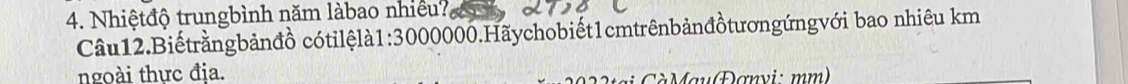 Nhiệtđộ trungbình năm làbao nhiều? 
Câu12.Biếtrằngbảnđồ cótilệlà1: 3000000.Hãychobiết1cmtrênbảnđồtươngứngvới bao nhiêu km 
ngoài thực địa. 
tại CàMau(Đơnyi: mm)