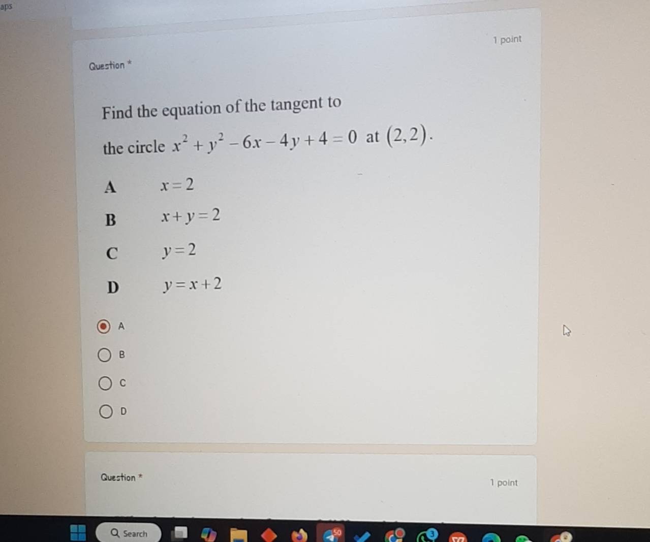 aps
1 point
Question *
Find the equation of the tangent to
the circle x^2+y^2-6x-4y+4=0 at (2,2).
A x=2
B x+y=2
C y=2
D y=x+2
A
B
C
D
Question *
1 point
Search