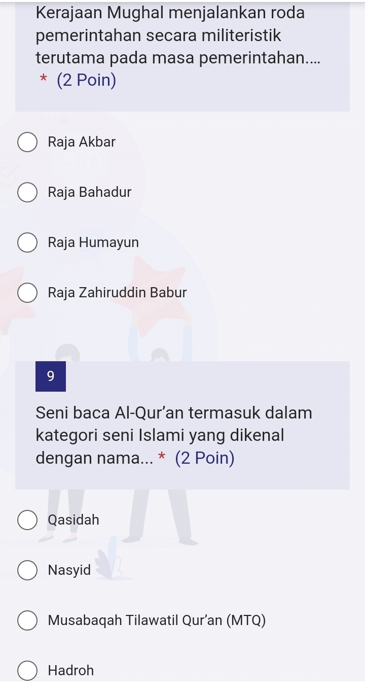 Kerajaan Mughal menjalankan roda
pemerintahan secara militeristik
terutama pada masa pemerintahan....
* (2 Poin)
Raja Akbar
Raja Bahadur
Raja Humayun
Raja Zahiruddin Babur
9
Seni baca Al-Qur’an termasuk dalam
kategori seni Islami yang dikenal
dengan nama... * (2 Poin)
Qasidah
Nasyid
Musabaqah Tilawatil Qur’an (MTQ)
Hadroh