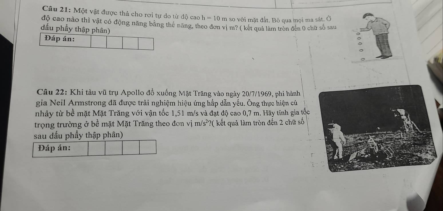 Một vật được thả cho rơi tự do từ độ cao h=10m so với mặt đất. Bỏ qua mọi ma sát. Ở 
độ cao nào thì vật có động năng bằng thế năng, theo đơn vị m? ( kết quả làm tròn đến 0 chữ số sau 
dấu phầy thập phân) 
Đáp án: 
Câu 22: Khi tàu vũ trụ Apollo đổ xuống Mặt Trăng vào ngày 20/7/1969, phi hành 
gia Neil Armstrong đã được trải nghiệm hiệu ứng hấp dẫn yếu. Ông thực hiện cú 
nhảy từ bề mặt Mặt Trăng với vận tốc 1,51 m/s và đạt độ cao 0,7 m. Hãy tính gia tốc 
trọng trường ở bề mặt Mặt Trăng theo đơn vị m/s^2 *?( kết quả làm tròn đến 2 chữ số 
sau dấu phẩy thập phân) 
Đáp án: