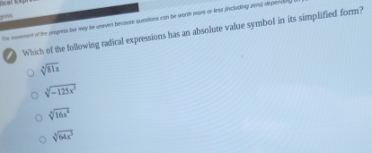 gess
the novement of the prepress bor may be uneven because questions con be worth more or less fincluding zero) depenaing
Which of the following radical expressions has an absolute value symbol in its simplified form?
sqrt[4](81x)
sqrt[3](-125x^3)
sqrt[3](16x^4)
sqrt[3](64x^3)