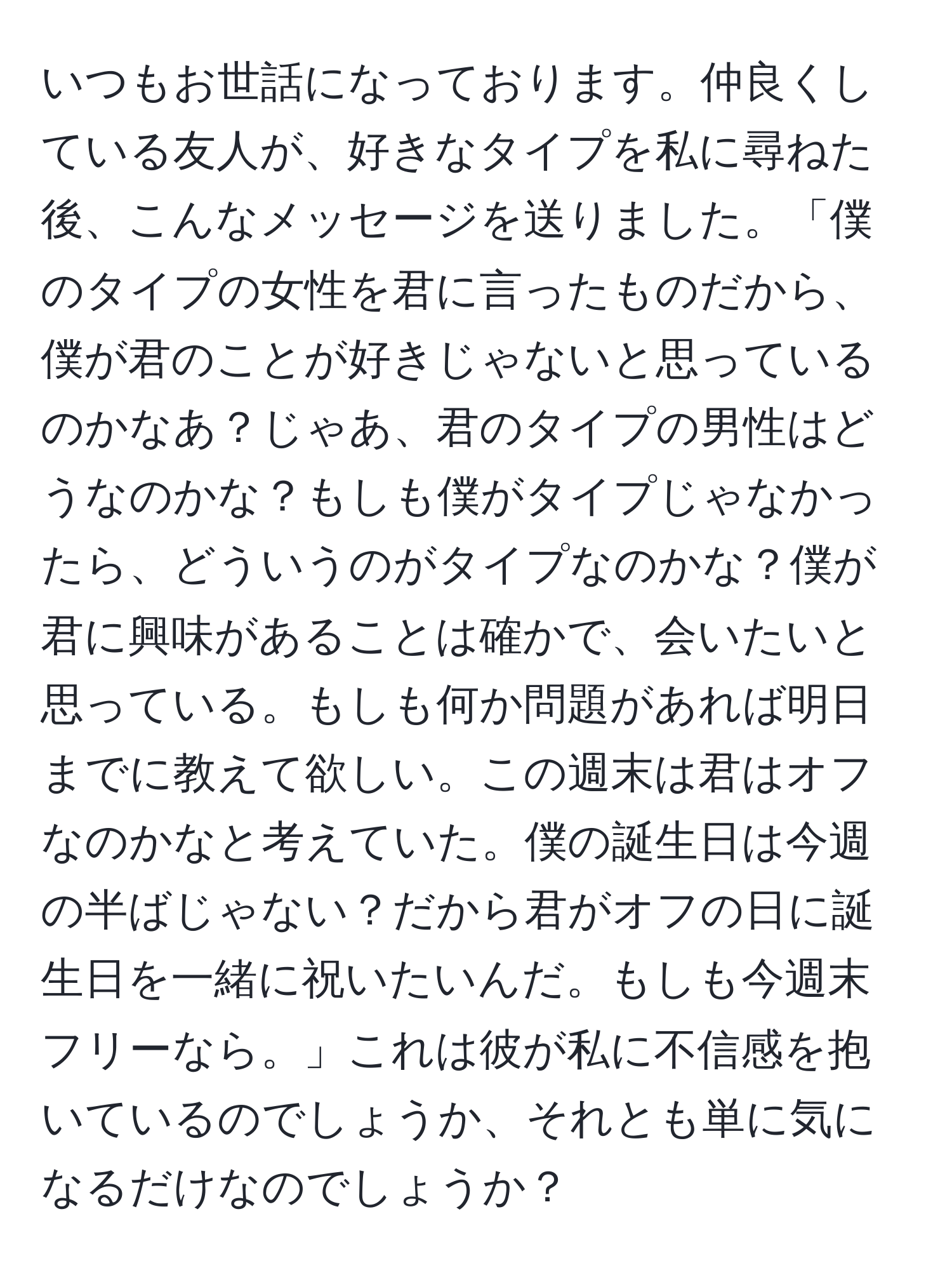 いつもお世話になっております。仲良くしている友人が、好きなタイプを私に尋ねた後、こんなメッセージを送りました。「僕のタイプの女性を君に言ったものだから、僕が君のことが好きじゃないと思っているのかなあ？じゃあ、君のタイプの男性はどうなのかな？もしも僕がタイプじゃなかったら、どういうのがタイプなのかな？僕が君に興味があることは確かで、会いたいと思っている。もしも何か問題があれば明日までに教えて欲しい。この週末は君はオフなのかなと考えていた。僕の誕生日は今週の半ばじゃない？だから君がオフの日に誕生日を一緒に祝いたいんだ。もしも今週末フリーなら。」これは彼が私に不信感を抱いているのでしょうか、それとも単に気になるだけなのでしょうか？